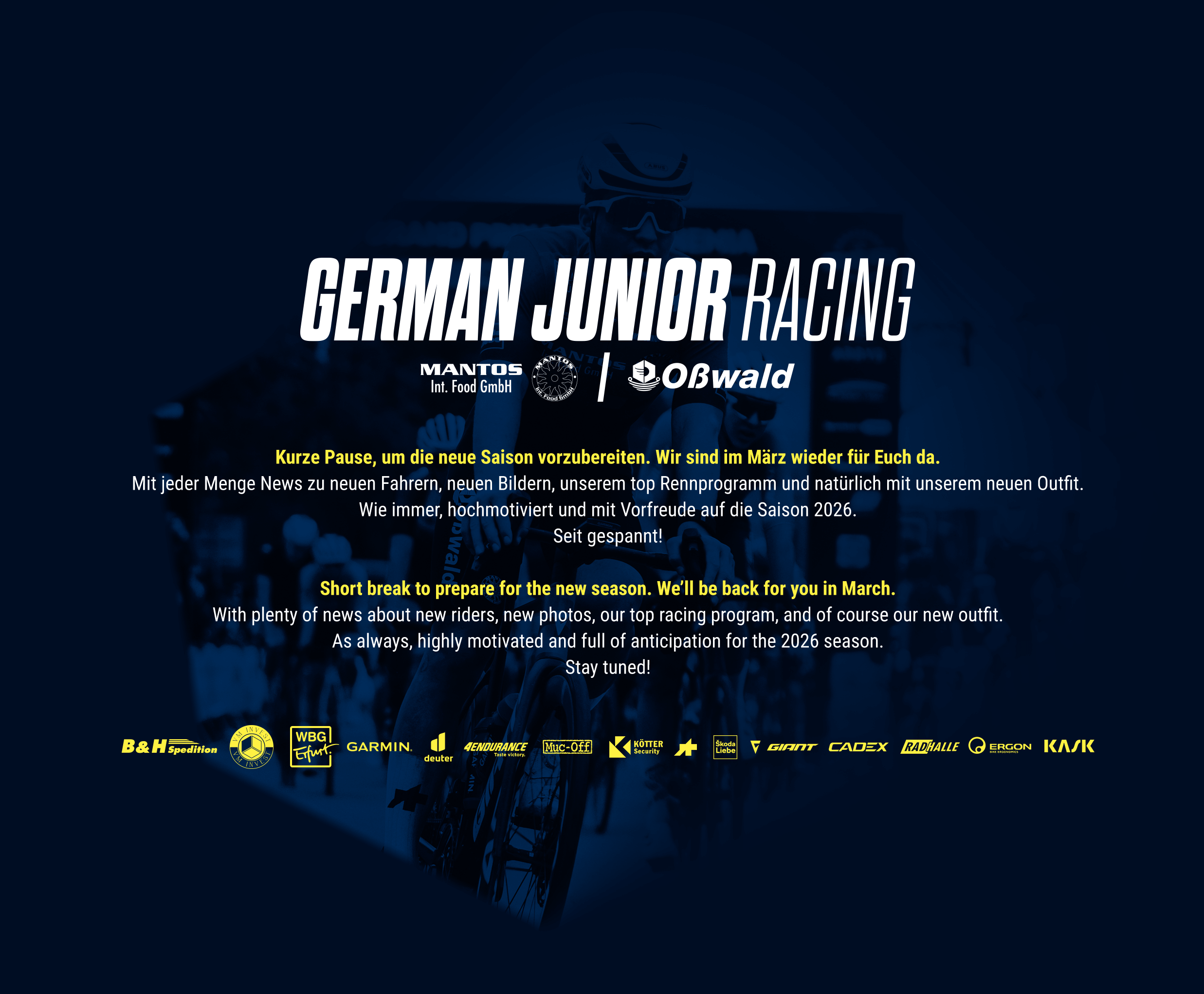 
			GERMAN JUNIOR RACING

        
            Kurze Pause, um die neue Saison vorzubereiten.  
            Wir sind im März wieder für Euch da.
        
            Mit jeder Menge News zu neuen Fahrern, neuen Bildern,
            unserem top Rennprogramm und natürlich mit unserem neuen Outfit.
          
            Wie immer hochmotiviert und mit Vorfreude auf die Saison 2026.
      
            Short break to prepare for the new season. We’ll be back for you in March.
       
            With plenty of news about new riders, new photos, our top racing program,
            and of course our new outfit.
          
            As always, highly motivated and full of anticipation for the 2026 season.